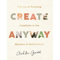 Create Anyway: The Joy of Pursuing Creativity in the Margins of Motherhood - Hardcover