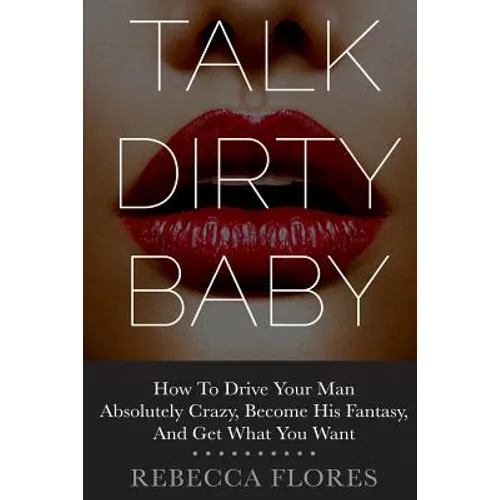 Talk Dirty Baby: How To Drive Your Man Absolutely Crazy, Become His Fantasy, And Get What You Want - Paperback