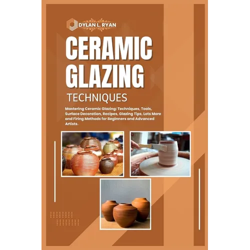 Ceramic Glazing Techniques: Mastering Ceramic Glazing: Techniques, Tools, Surface Decoration, Recipes, Glazing Tips, Lots More and Firing Methods - Paperback