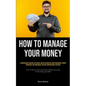 How To Manage Your Money: A Comprehensive Reference For Financial Novices On Budgeting, Money Management, Prudent Expenditure, Debt Management, And Lo - Paperback