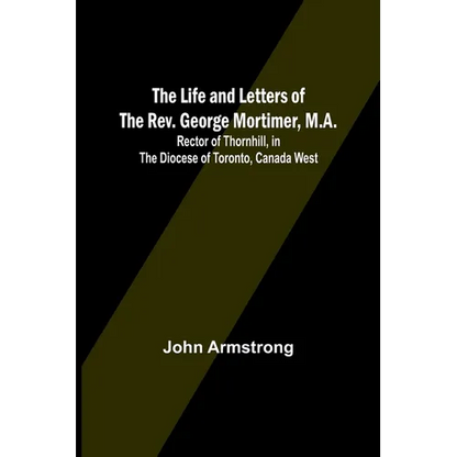 The Life and Letters of the Rev. George Mortimer, M.A.: Rector of Thornhill, in the Diocese of Toronto, Canada West - Paperback