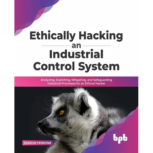 Ethically Hacking an Industrial Control System: Analyzing, Exploiting, Mitigating, and Safeguarding Industrial Processes for an Ethical Hacker - Paperback