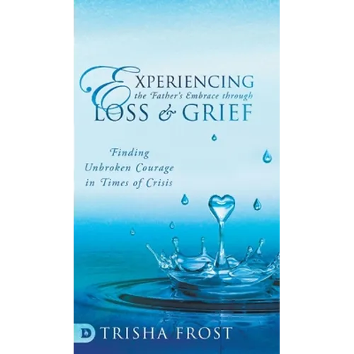 Experiencing the Father's Embrace Through Loss and Grief: Finding Unbroken Courage in Times of Crisis - Hardcover