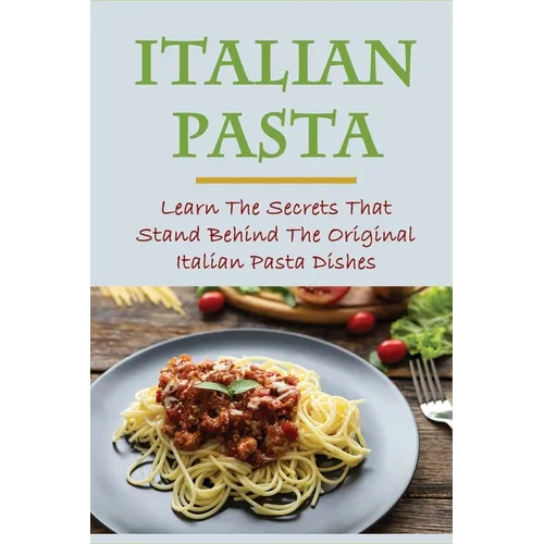 Italian Pasta: Learn The Secrets That Stand Behind The Original Italian Pasta Dishes: Famous Pasta Dishes - Paperback