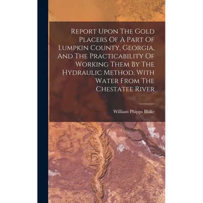 Report Upon The Gold Placers Of A Part Of Lumpkin County, Georgia, And The Practicability Of Working Them By The Hydraulic Method, With Water From The - Hardcover