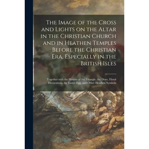 The Image of the Cross and Lights on the Altar in the Christian Church and in Heathen Temples Before the Christian Era, Especially in the British Isle - Paperback