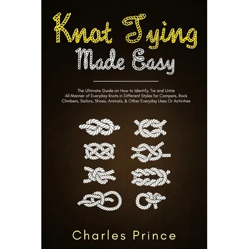 Knot Tying Made Easy: The Ultimate Guide on How to Identify, Tie and Untie All Manner of Everyday Knots in Different Styles - Paperback