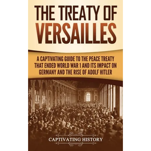 The Treaty of Versailles: A Captivating Guide to the Peace Treaty That Ended World War 1 and Its Impact on Germany and the Rise of Adolf Hitler - Hardcover