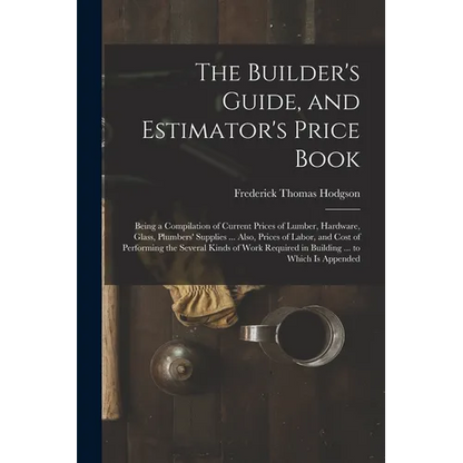 The Builder's Guide, and Estimator's Price Book: Being a Compilation of Current Prices of Lumber, Hardware, Glass, Plumbers' Supplies ... Also, Prices - Paperback