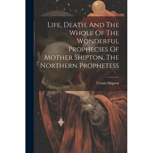 Life, Death, And The Whole Of The Wonderful Prophecies Of Mother Shipton, The Northern Prophetess - Paperback