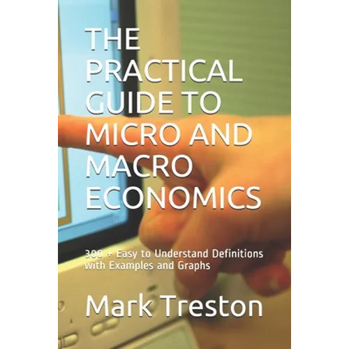 The Practical Guide to Micro and Macro Economics: 300 + Easy to Understand Definitions with Examples and Graphs - Paperback
