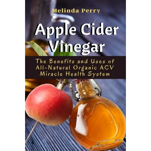 Apple Cider Vinegar: The Benefits and Uses of All-Natural Organic ACV Miracle Health System - Paperback
