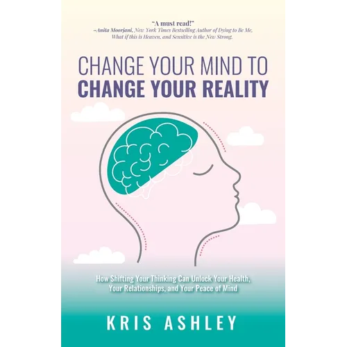 Change Your Mind To Change Your Reality: How Shifting Your Thinking Can Unlock Your Health, Your Relationships, and Your Peace of Mind - Paperback
