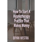 How To Start A Hypnotherapy Practice That Makes Money - Paperback