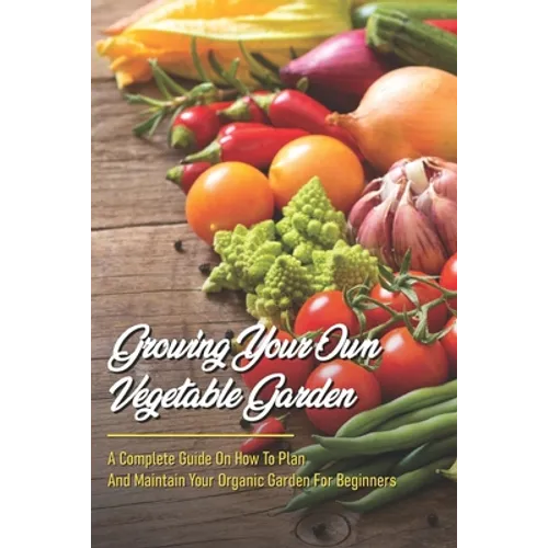 Growing Your Own Vegetable Garden: A Complete Guide On How To Plan And Maintain Your Organic Garden For Beginners: Start Your Home Gardening - Paperback