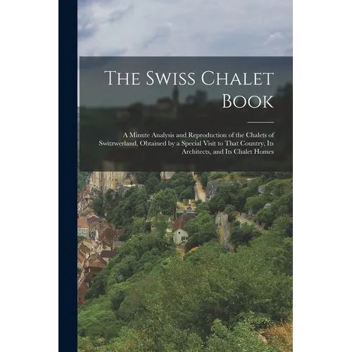The Swiss Chalet Book: A Minute Analysis and Reproduction of the Chalets of Switzwerland, Obtained by a Special Visit to That Country, Its Ar - Paperback