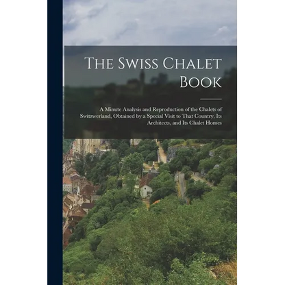 The Swiss Chalet Book: A Minute Analysis and Reproduction of the Chalets of Switzwerland, Obtained by a Special Visit to That Country, Its Ar - Paperback