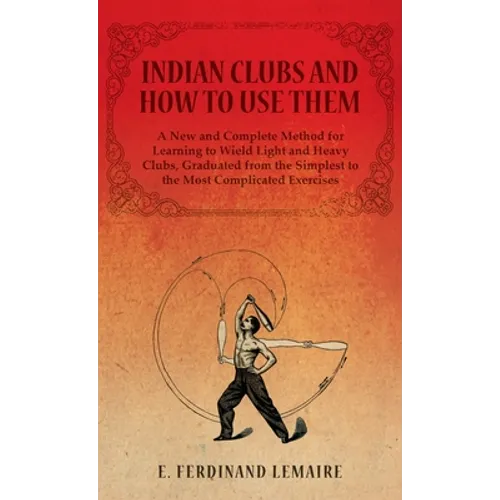 Indian Clubs and How to Use Them - A New and Complete Method for Learning to Wield Light and Heavy Clubs, Graduated from the Simplest to the Most Comp - Hardcover