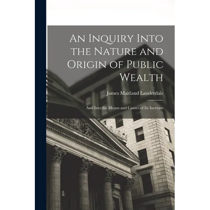 An Inquiry Into the Nature and Origin of Public Wealth: And Into the Means and Causes of Its Increase - Paperback