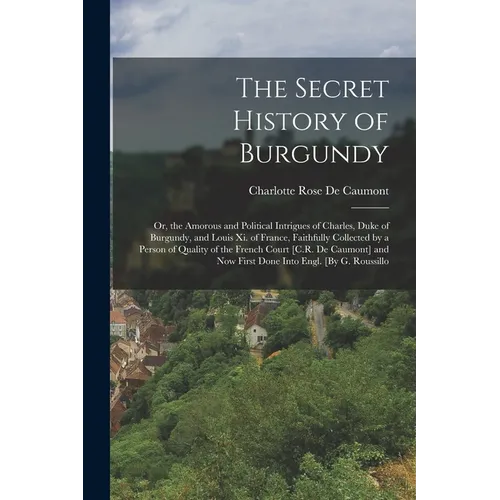 The Secret History of Burgundy: Or, the Amorous and Political Intrigues of Charles, Duke of Burgundy, and Louis Xi. of France, Faithfully Collected by - Paperback