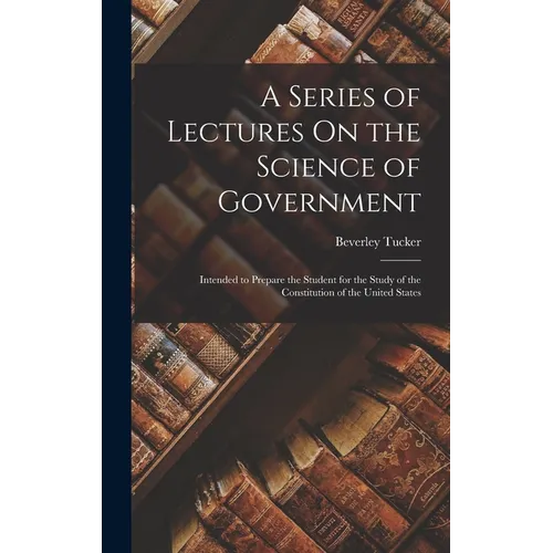 A Series of Lectures On the Science of Government: Intended to Prepare the Student for the Study of the Constitution of the United States - Hardcover
