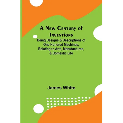 A New Century of Inventions; Being Designs & Descriptions of One Hundred Machines, Relating to Arts, Manufactures, & Domestic Life - Paperback