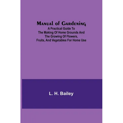 Manual of Gardening; A Practical Guide to the Making of Home Grounds and the Growing of Flowers, Fruits, and Vegetables for Home Use - Paperback