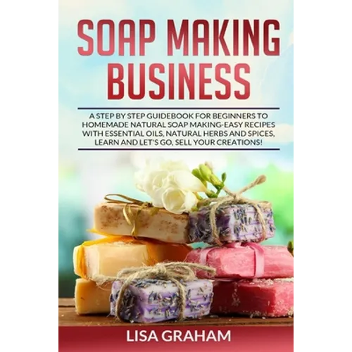 Soap Making Business: A Step By Step Guidebook For Beginners To Homemade Natural Soap Making, Learn And Sell Your Creations. - Paperback