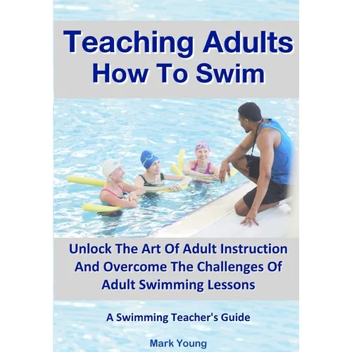 Teaching Adults How To Swim: Unlock The Art Of Adult Instruction And Overcome The Challenges Of Adult Swimming Lessons. A Swimming Teacher's Guide - Paperback