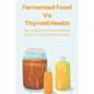 Fermented Food Vs Thyroid Health: How Probiotics In Fermented Food Helps Thyroid And Delicious Recipes: How To Make Fermented Foods Recipes - Paperback
