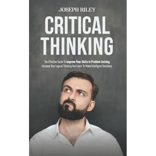 Critical Thinking: The Effective Guide To Improve Your Skills In Problem Solving, Increase Your Logical Thinking And Learn To Make Intell - Paperback