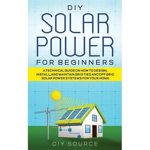 DIY Solar Power for Beginners, a Technical Guide on How to Design, Install, and Maintain Grid-Tied and Off-Grid Solar Power Systems for Your Home - Paperback