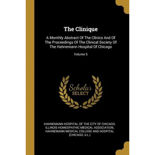 The Clinique: A Monthly Abstract Of The Clinics And Of The Proceedings Of The Clinical Society Of The Hahnemann Hospital Of Chicago; Volume 5 - Paperback