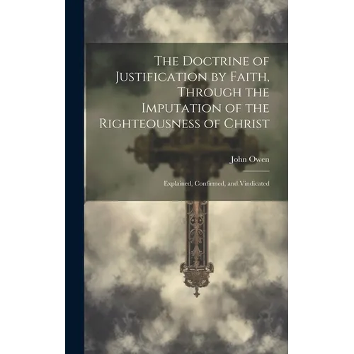 The Doctrine of Justification by Faith, Through the Imputation of the Righteousness of Christ: Explained, Confirmed, and Vindicated - Hardcover