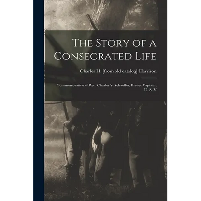 The Story of a Consecrated Life; Commemorative of Rev. Charles S. Schaeffer, Brevet-captain, U. S. V - Paperback