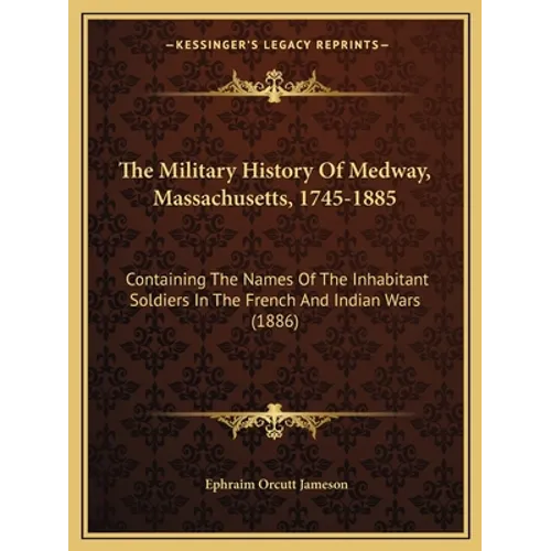 The Military History Of Medway, Massachusetts, 1745-1885: Containing The Names Of The Inhabitant Soldiers In The French And Indian Wars (1886) - Paperback