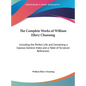 The Complete Works of William Ellery Channing: Including the Perfect Life and Containing a Copious General Index and a Table of Scripture References - Hardcover