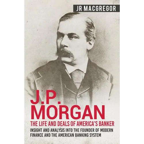 J.P. Morgan - The Life and Deals of America's Banker: Insight and Analysis into the Founder of Modern Finance and the American Banking System - Paperback