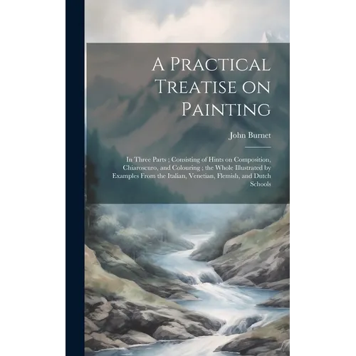 A Practical Treatise on Painting: In Three Parts; Consisting of Hints on Composition, Chiaroscuro, and Colouring; the Whole Illustrated by Examples Fr - Hardcover