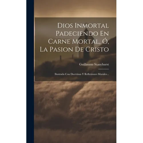 Dios Inmortal Padeciendo En Carne Mortal, Ó, La Pasion De Cristo: Ilustrada Con Doctrinas Y Reflexiones Morales... - Hardcover