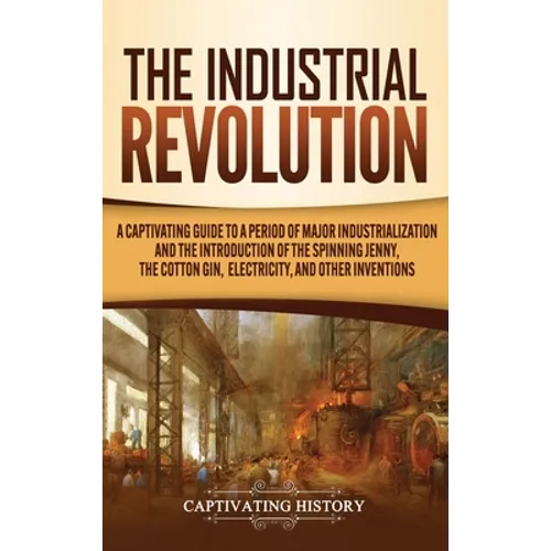 The Industrial Revolution: A Captivating Guide to a Period of Major Industrialization and the Introduction of the Spinning Jenny, the Cotton Gin, - Hardcover