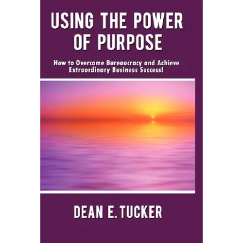 Using the Power of Purpose: How to Overcome Bureaucracy and Achieve Extraordinary Business Success! - Hardcover