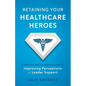 Retaining Your Healthcare Heroes: A Healthcare Leader's Guide to Improving Perceptions of Leader Support - Paperback