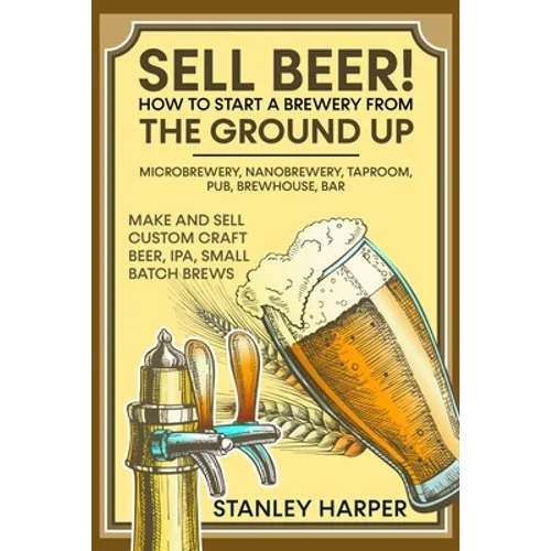 Sell Beer! How to Start a Brewery from the Ground Up: Microbrewery, Nanobrewery, Taproom, Pub, Brewhouse, Bar - Make and Sell Custom Craft Beer, IPA, - Paperback