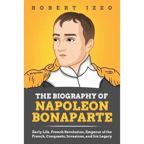 The Biography of Napoleon Bonaparte: Early Life, French Revolution, Emperor of the French, Conquests, Invasions, and his Legacy - Paperback