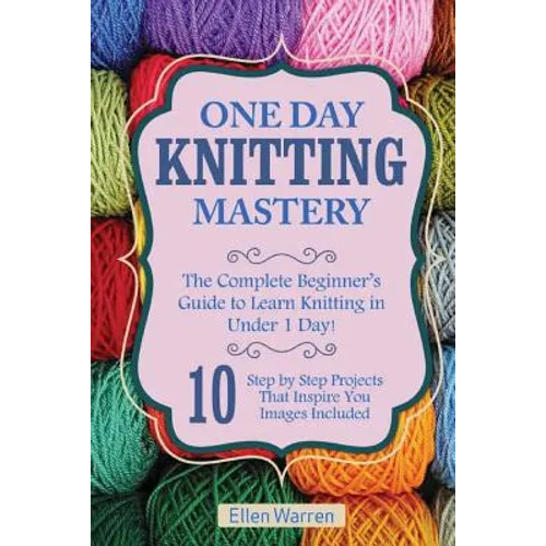 Knitting: One Day Knitting Mastery: The Complete Beginner's Guide to Learn Knitting in Under 1 Day! - 10 Step by Step Projects T - Paperback