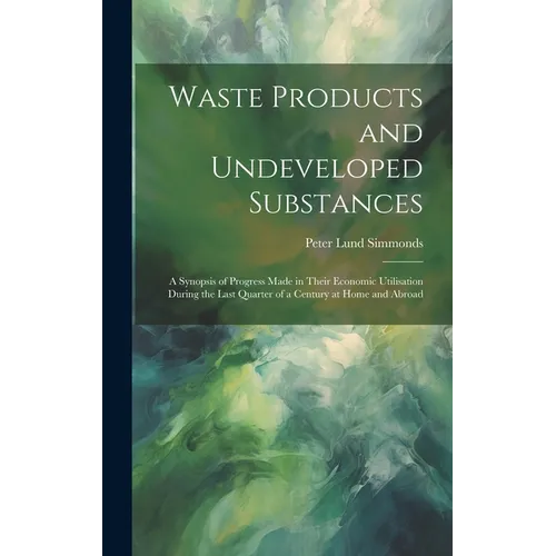 Waste Products and Undeveloped Substances: A Synopsis of Progress Made in Their Economic Utilisation During the Last Quarter of a Century at Home and - Hardcover