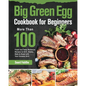 Big Green Egg Cookbook for Beginners: More Than 100 R Fresh and Tasty Barbecue Recipes to Grill, Smoke, Bake & Roast with Your Ceramic Grill - Paperback