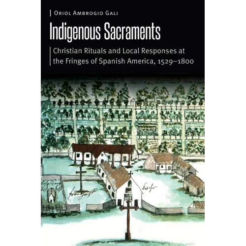 Indigenous Sacraments: Christian Rituals and Local Responses at the Fringes of Spanish America, 1529-1800 - Hardcover