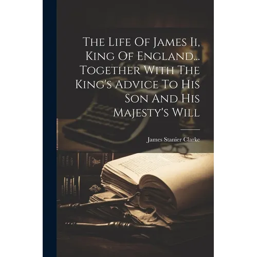 The Life Of James Ii, King Of England... Together With The King's Advice To His Son And His Majesty's Will - Paperback